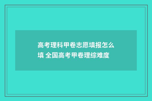 高考理科甲卷志愿填报怎么填 全国高考甲卷理综难度