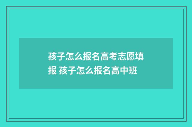 孩子怎么报名高考志愿填报 孩子怎么报名高中班
