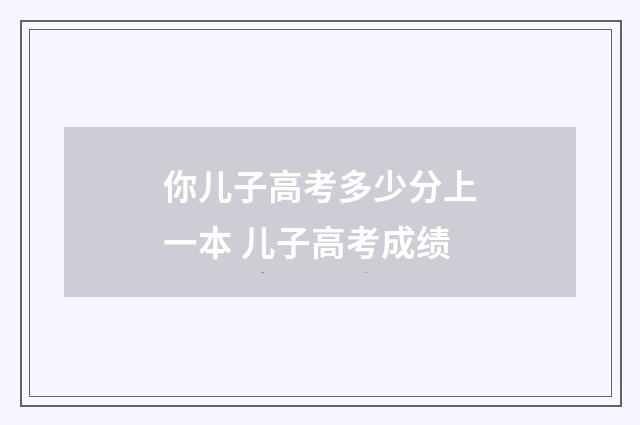 你儿子高考多少分上一本 儿子高考成绩