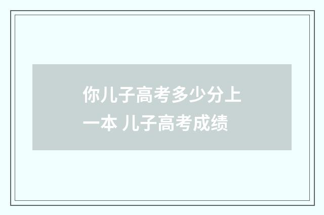 你儿子高考多少分上一本 儿子高考成绩