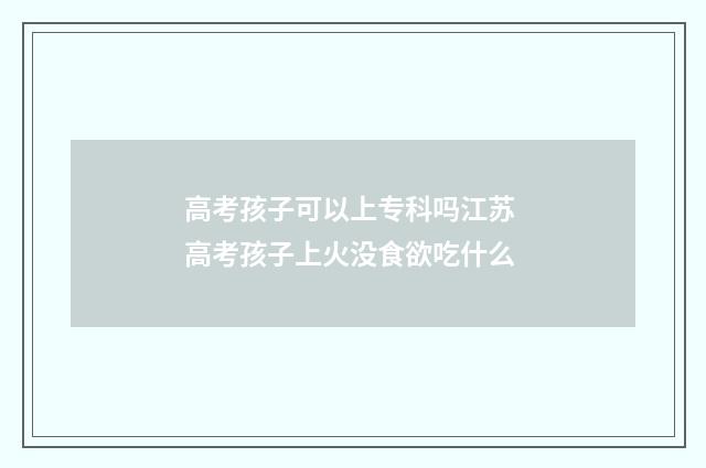 高考孩子可以上专科吗江苏 高考孩子上火没食欲吃什么