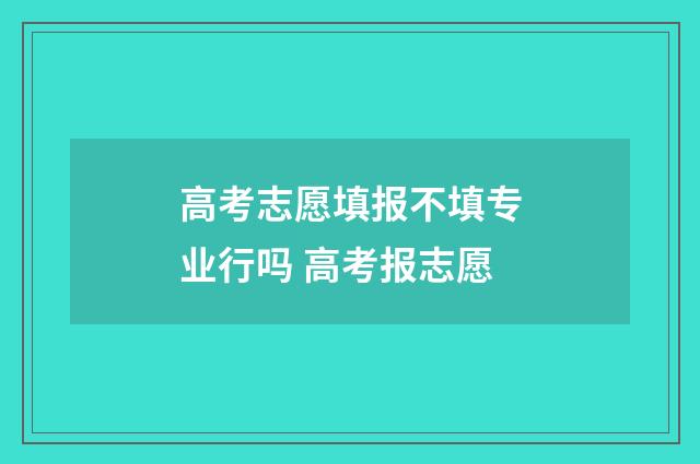 高考志愿填报不填专业行吗 高考报志愿