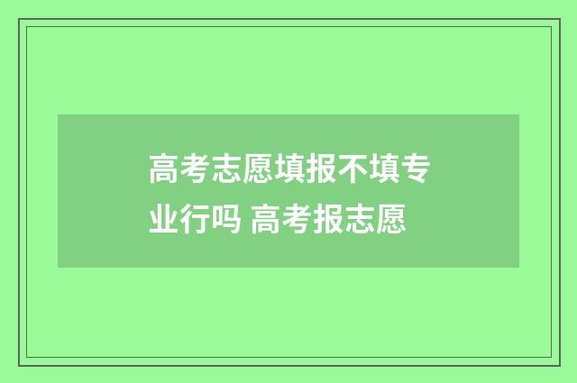 高考志愿填报不填专业行吗 高考报志愿