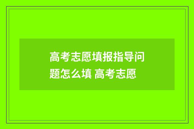 高考志愿填报指导问题怎么填 高考志愿