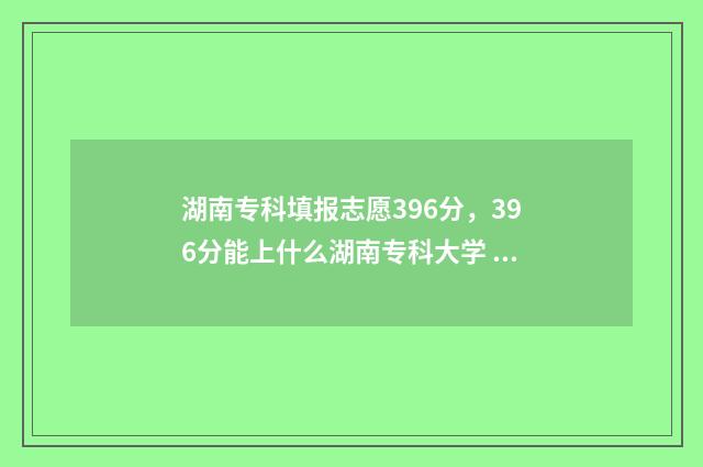 湖南专科填报志愿396分，396分能上什么湖南专科大学 湖南专科填报志愿时间