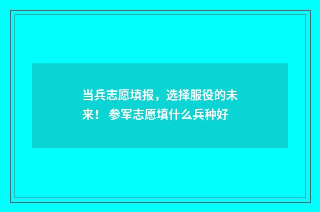当兵志愿填报，选择服役的未来！ 参军志愿填什么兵种好
