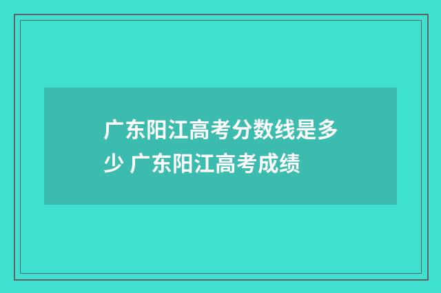 广东阳江高考分数线是多少 广东阳江高考成绩
