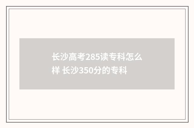 长沙高考285读专科怎么样 长沙350分的专科