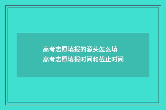 高考志愿填报的源头怎么填 高考志愿填报时间和截止时间