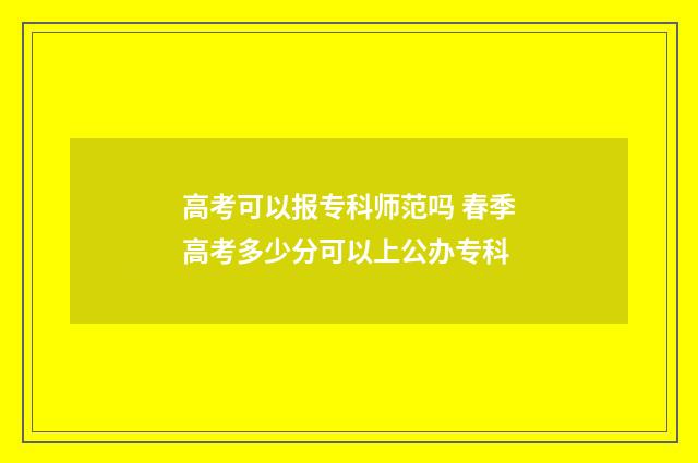 高考可以报专科师范吗 春季高考多少分可以上公办专科