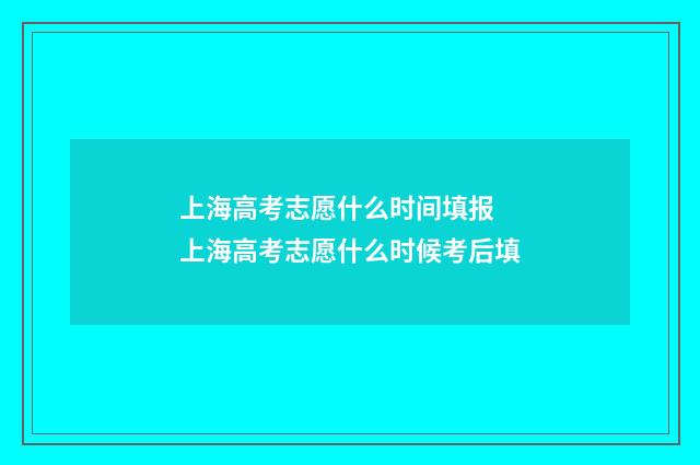 上海高考志愿什么时间填报 上海高考志愿什么时候考后填