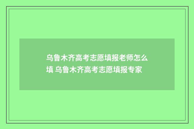 乌鲁木齐高考志愿填报老师怎么填 乌鲁木齐高考志愿填报专家