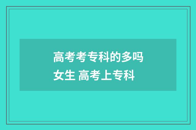 高考考专科的多吗女生 高考上专科