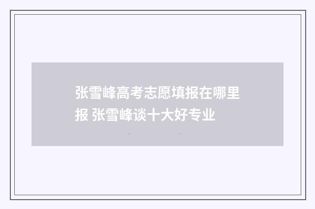 张雪峰高考志愿填报在哪里报 张雪峰谈十大好专业