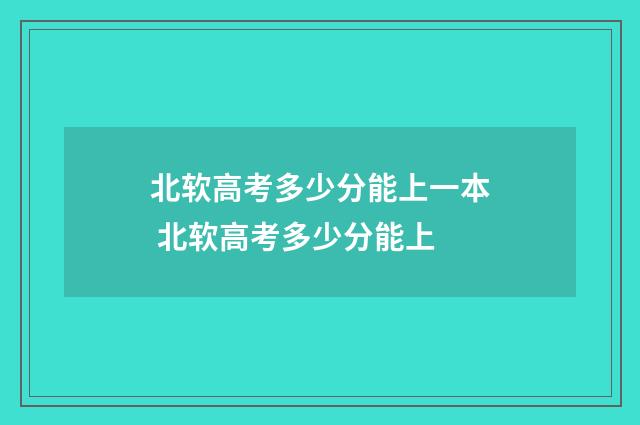 北软高考多少分能上一本 北软高考多少分能上