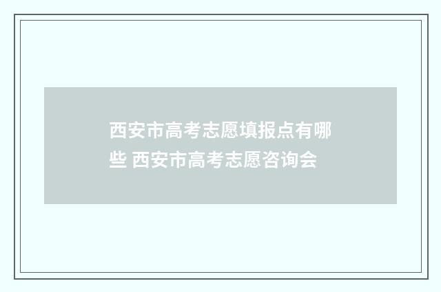 西安市高考志愿填报点有哪些 西安市高考志愿咨询会