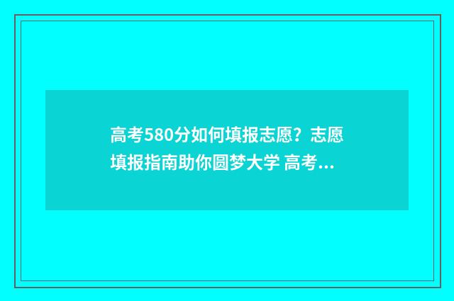 高考580分如何填报志愿？志愿填报指南助你圆梦大学 高考分数580算高吗