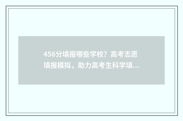 456分填报哪些学校？高考志愿填报模拟，助力高考生科学填报，提高录取率 456分能上什么专科