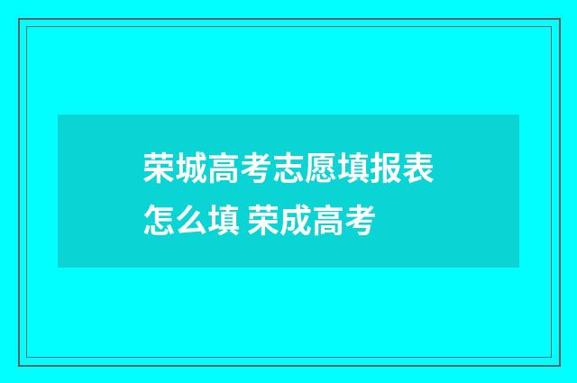 荣城高考志愿填报表怎么填 荣成高考