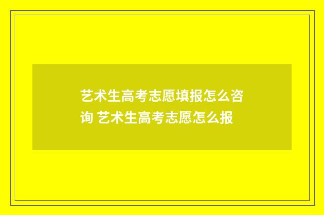 艺术生高考志愿填报怎么咨询 艺术生高考志愿怎么报