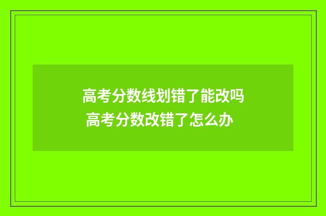 高考分数线划错了能改吗 高考分数改错了怎么办