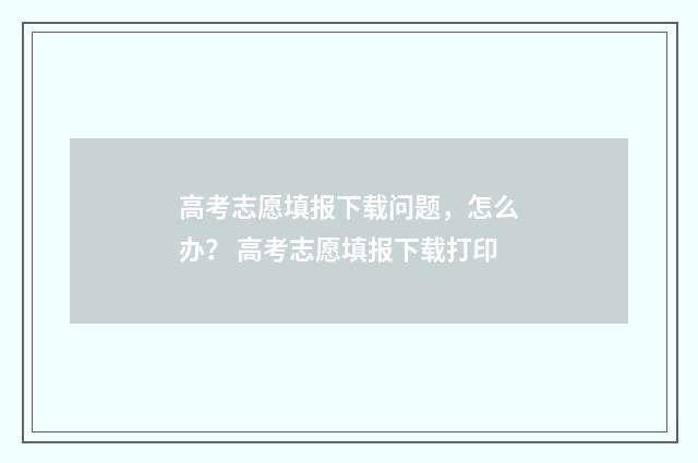 高考志愿填报下载问题，怎么办？ 高考志愿填报下载打印