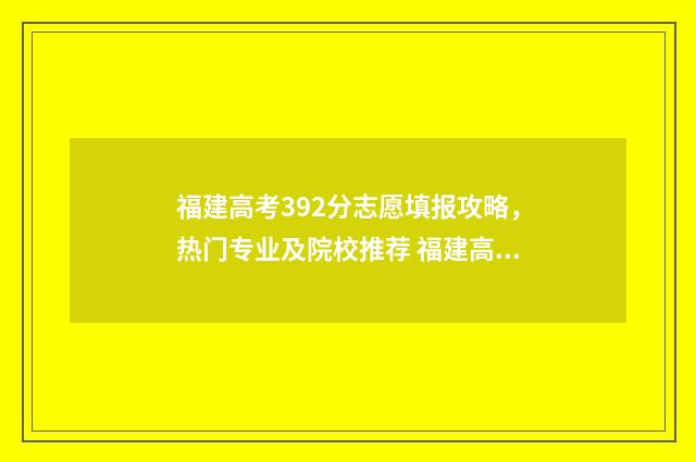 福建高考392分志愿填报攻略，热门专业及院校推荐 福建高考629分