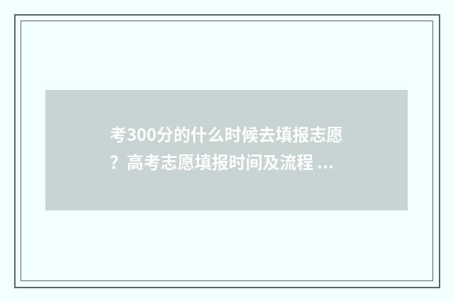 考300分的什么时候去填报志愿？高考志愿填报时间及流程 考试300多分能上什么大学和专业