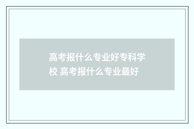 高考报什么专业好专科学校 高考报什么专业最好
