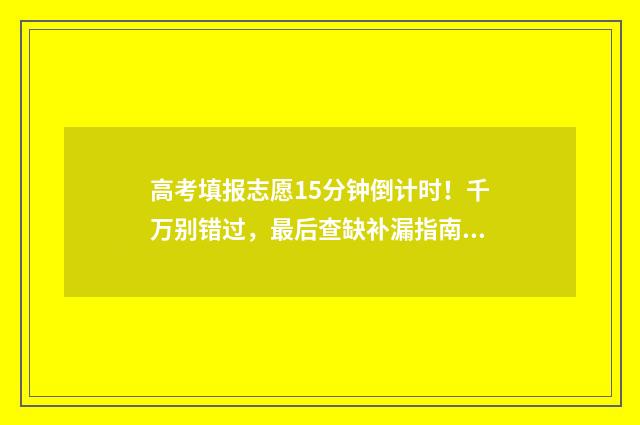 高考填报志愿15分钟倒计时！千万别错过，最后查缺补漏指南 高考填报志愿1+10位次