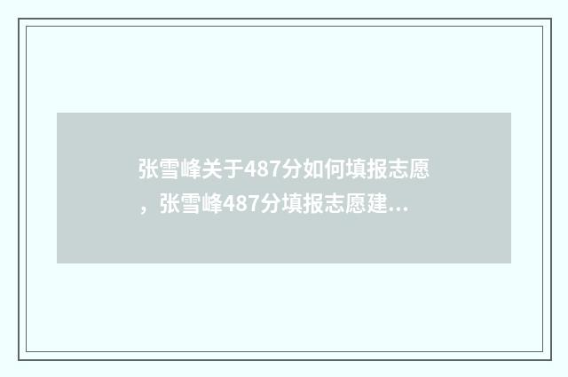 张雪峰关于487分如何填报志愿，张雪峰487分填报志愿建议 张雪峰1500