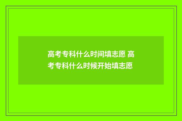 高考专科什么时间填志愿 高考专科什么时候开始填志愿