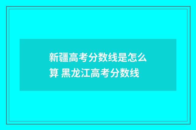 新疆高考分数线是怎么算 黑龙江高考分数线