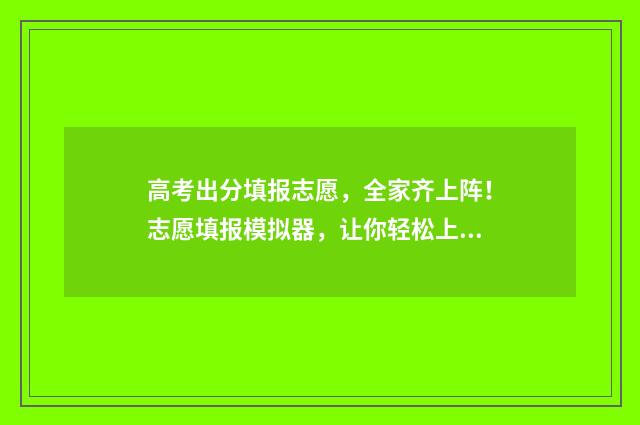 高考出分填报志愿，全家齐上阵！志愿填报模拟器，让你轻松上手！ 高考成绩出来志愿怎么填