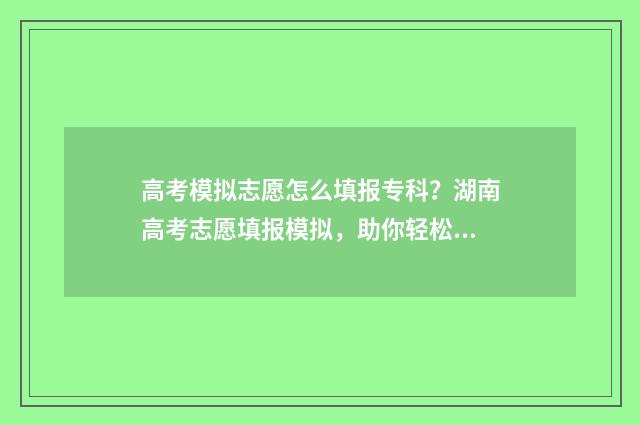 高考模拟志愿怎么填报专科？湖南高考志愿填报模拟，助你轻松填报专科好院校 高考模拟志愿怎么填报全过程