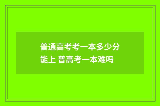 普通高考考一本多少分能上 普高考一本难吗