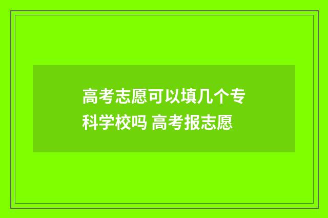 高考志愿可以填几个专科学校吗 高考报志愿