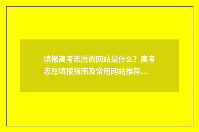 填报高考志愿的网站是什么？高考志愿填报指南及常用网站推荐 填报高考志愿的步骤