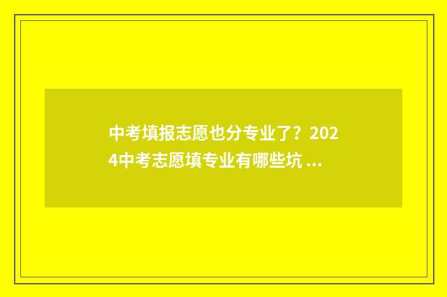 中考填报志愿也分专业了？2024中考志愿填专业有哪些坑 中考填报志愿也要填吗