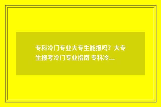专科冷门专业大专生能报吗？大专生报考冷门专业指南 专科冷门专业大全及详细介绍