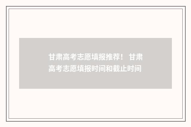 甘肃高考志愿填报推荐！ 甘肃高考志愿填报时间和截止时间