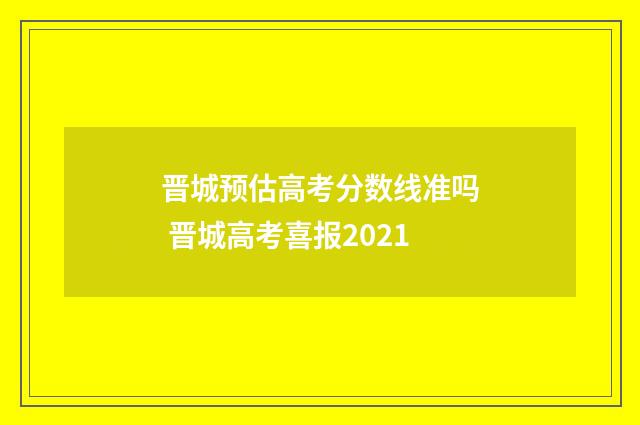 晋城预估高考分数线准吗 晋城高考喜报2021