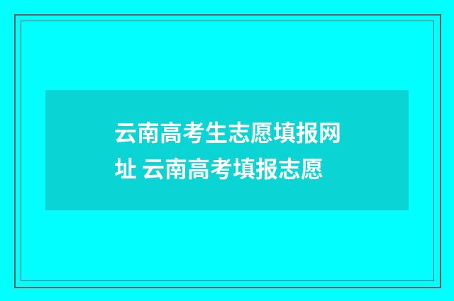 云南高考生志愿填报网址 云南高考填报志愿