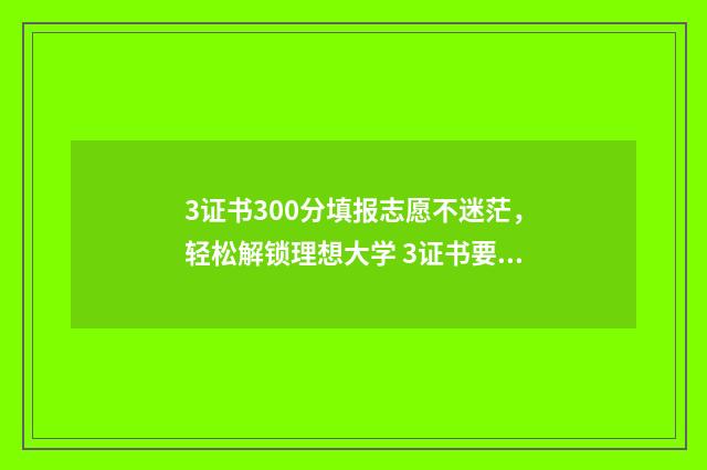 3证书300分填报志愿不迷茫，轻松解锁理想大学 3证书要考多少分及格