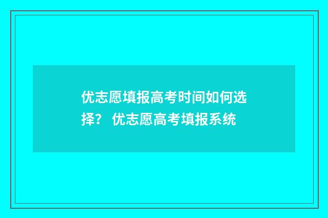 优志愿填报高考时间如何选择？ 优志愿高考填报系统