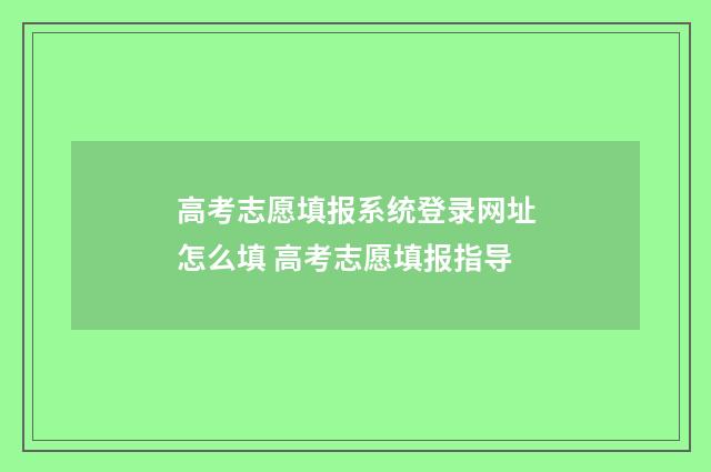 高考志愿填报系统登录网址怎么填 高考志愿填报指导