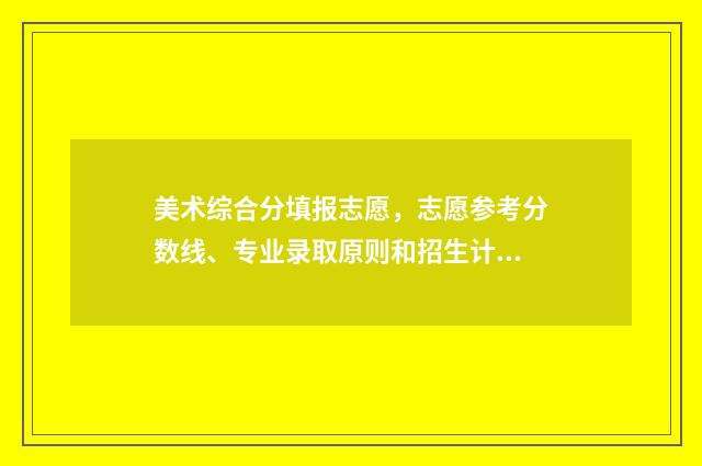 美术综合分填报志愿，志愿参考分数线、专业录取原则和招生计划，提升录取几率 美术综合分怎么录取