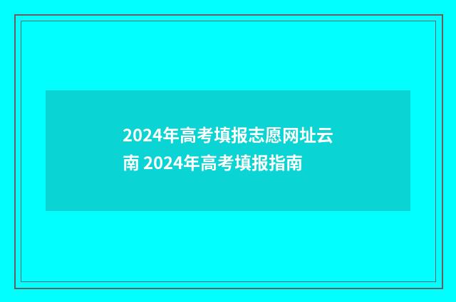 2024年高考填报志愿网址云南 2024年高考填报指南