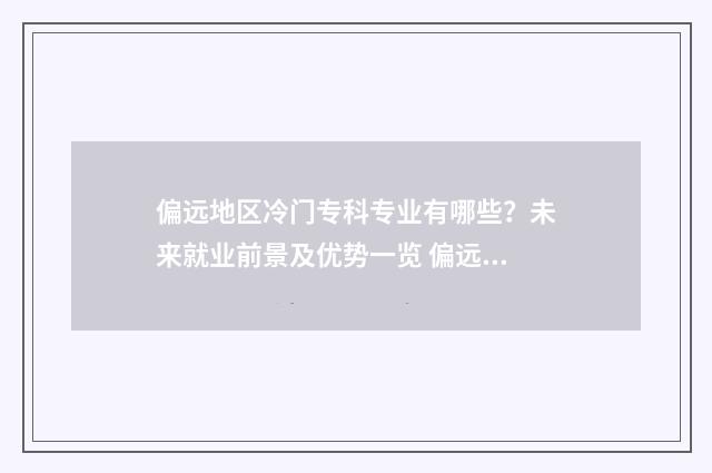 偏远地区冷门专科专业有哪些？未来就业前景及优势一览 偏远地区的名牌大学