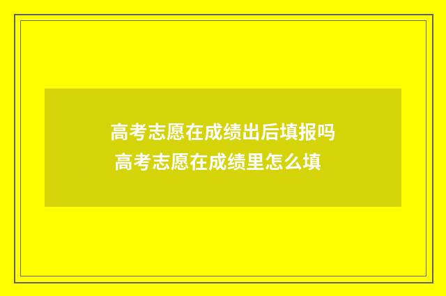 高考志愿在成绩出后填报吗 高考志愿在成绩里怎么填